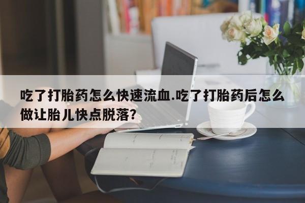 药流药在线付款吃了打胎药怎么快速流血.吃了打胎药后怎么做让胎儿快点脱落？