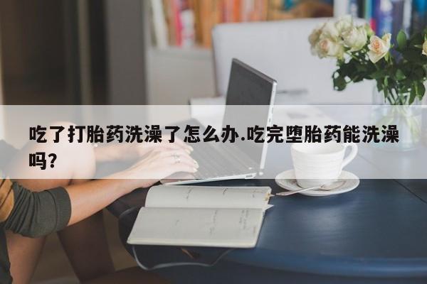 药流药在线付款吃了打胎药洗澡了怎么办.吃完堕胎药能洗澡吗？