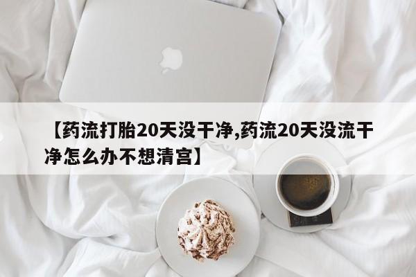 药流药在线付款【药流打胎20天没干净,药流20天没流干净怎么办不想清宫】