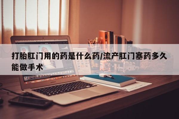 药流药在线付款打胎肛门用的药是什么药/流产肛门塞药多久能做手术