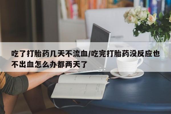 药流药在线付款吃了打胎药几天不流血/吃完打胎药没反应也不出血怎么办都两天了