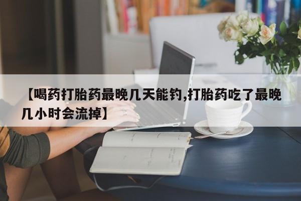 药流药在线付款【喝药打胎药最晚几天能钓,打胎药吃了最晚几小时会流掉】