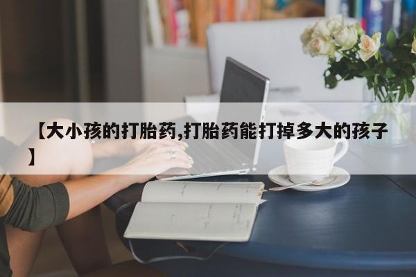 药流药在线付款【大小孩的打胎药,打胎药能打掉多大的孩子】