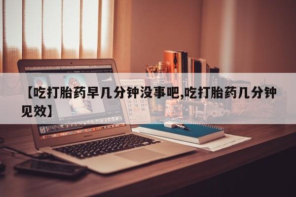 药流药在线付款【吃打胎药早几分钟没事吧,吃打胎药几分钟见效】