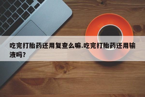 药流药在线付款吃完打胎药还用复查么嘛.吃完打胎药还用输液吗？