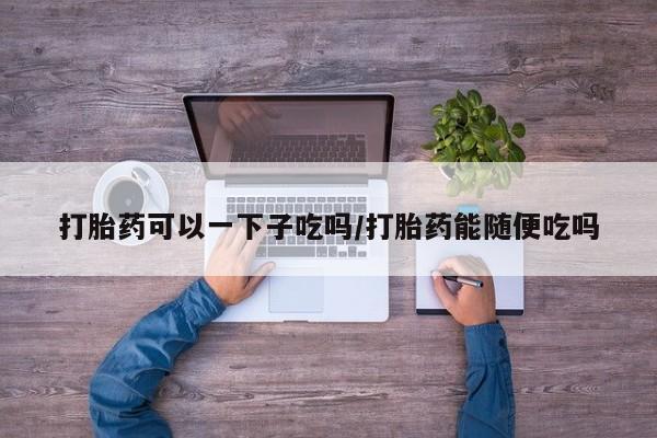 药流药在线付款打胎药可以一下子吃吗/打胎药能随便吃吗