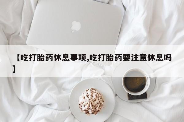 药流药在线付款【吃打胎药休息事项,吃打胎药要注意休息吗】