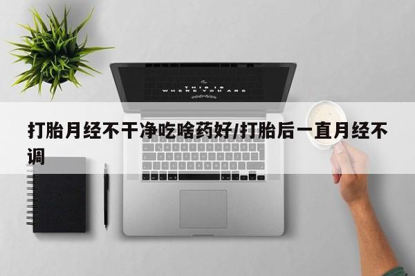 药流药在线付款打胎月经不干净吃啥药好/打胎后一直月经不调