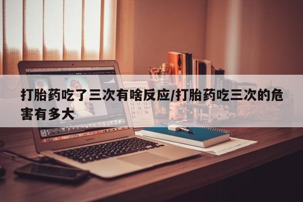 药流药在线付款打胎药吃了三次有啥反应/打胎药吃三次的危害有多大