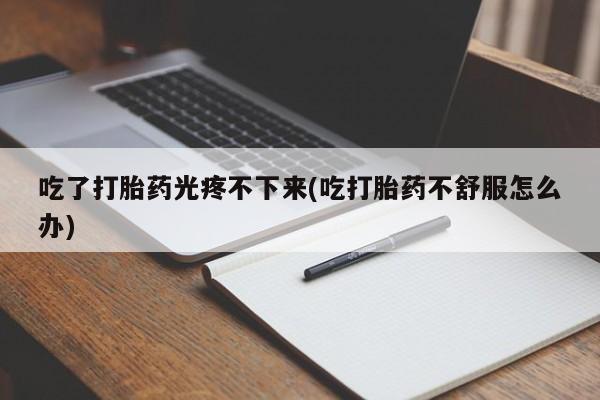 药流药在线付款吃了打胎药光疼不下来(吃打胎药不舒服怎么办)