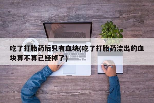 药流药在线付款吃了打胎药后只有血块(吃了打胎药流出的血块算不算已经掉了)