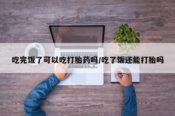 药流药在线付款吃完饭了可以吃打胎药吗/吃了饭还能打胎吗