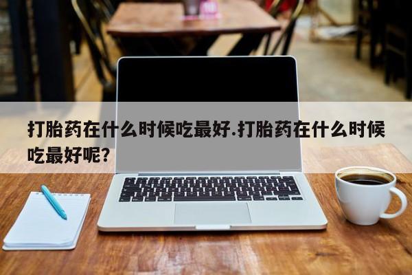 药流药在线付款打胎药在什么时候吃最好.打胎药在什么时候吃最好呢？