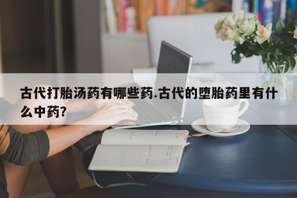药流药在线付款古代打胎汤药有哪些药.古代的堕胎药里有什么中药？