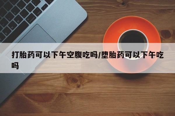 药流药在线付款打胎药可以下午空腹吃吗/堕胎药可以下午吃吗