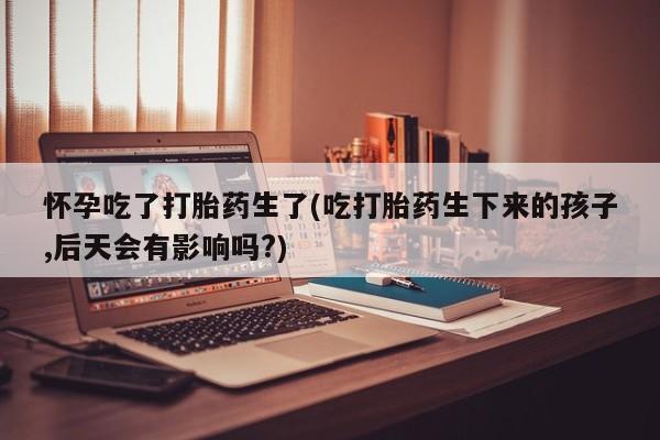 药流药在线付款怀孕吃了打胎药生了(吃打胎药生下来的孩子,后天会有影响吗?)