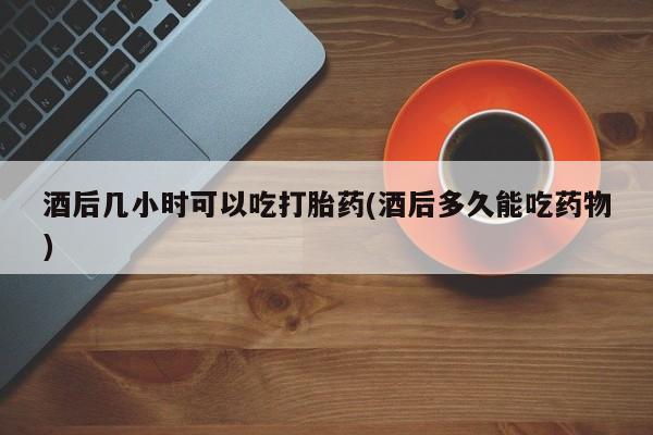 药流药在线付款酒后几小时可以吃打胎药(酒后多久能吃药物)