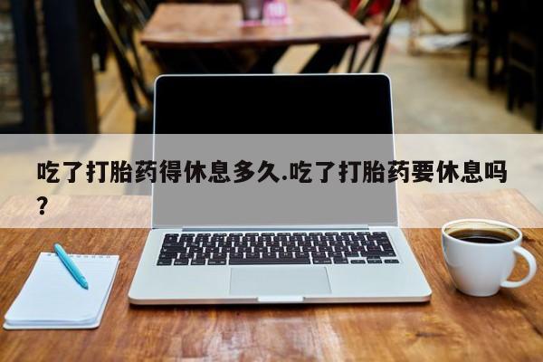 药流药在线付款吃了打胎药得休息多久.吃了打胎药要休息吗？