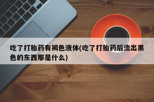药流药在线付款吃了打胎药有褐色液体(吃了打胎药后流出黑色的东西那是什么)