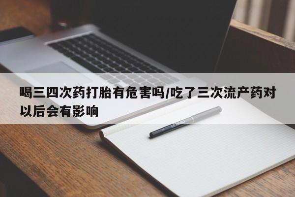 药流药在线付款喝三四次药打胎有危害吗/吃了三次流产药对以后会有影响