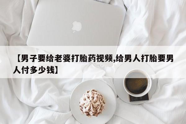 药流药在线付款【男子要给老婆打胎药视频,给男人打胎要男人付多少钱】