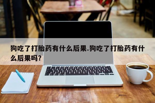 药流药在线付款狗吃了打胎药有什么后果.狗吃了打胎药有什么后果吗？