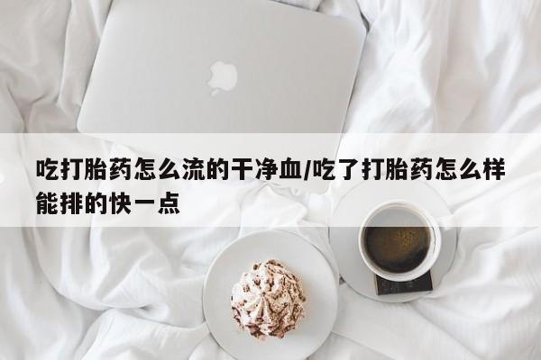 药流药在线付款吃打胎药怎么流的干净血/吃了打胎药怎么样能排的快一点