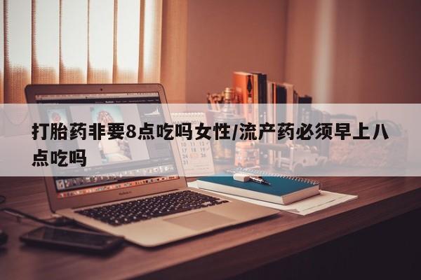 药流药在线付款打胎药非要8点吃吗女性/流产药必须早上八点吃吗