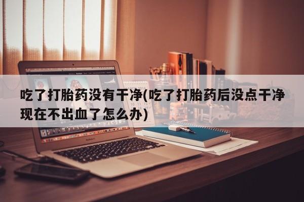 药流药在线付款吃了打胎药没有干净(吃了打胎药后没点干净现在不出血了怎么办)