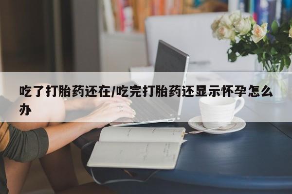 药流药在线付款吃了打胎药还在/吃完打胎药还显示怀孕怎么办