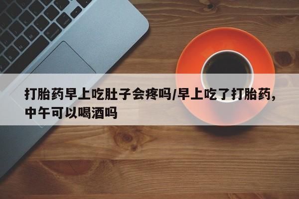 药流药在线付款打胎药早上吃肚子会疼吗/早上吃了打胎药,中午可以喝酒吗