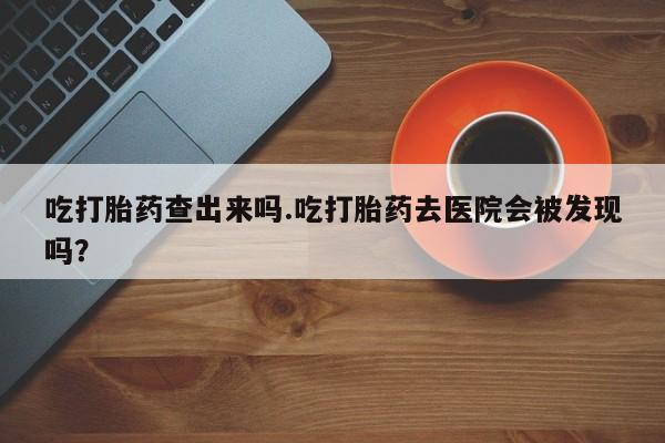 药流药在线付款吃打胎药查出来吗.吃打胎药去医院会被发现吗？