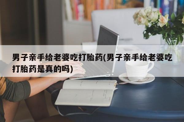 药流药在线付款男子亲手给老婆吃打胎药(男子亲手给老婆吃打胎药是真的吗)