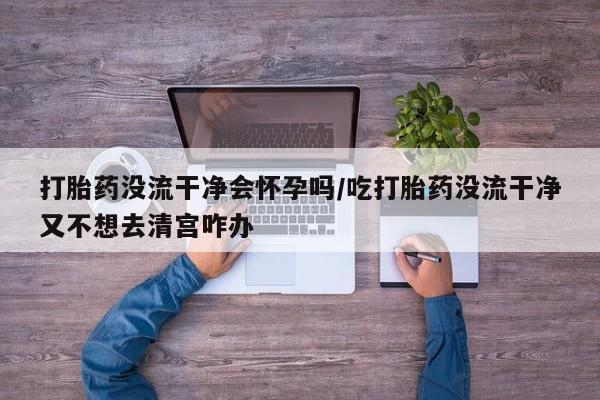 药流药在线付款打胎药没流干净会怀孕吗/吃打胎药没流干净又不想去清宫咋办