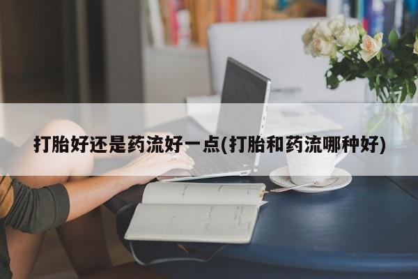 药流药在线付款打胎好还是药流好一点(打胎和药流哪种好)