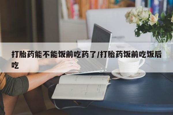 药流药在线付款打胎药能不能饭前吃药了/打胎药饭前吃饭后吃
