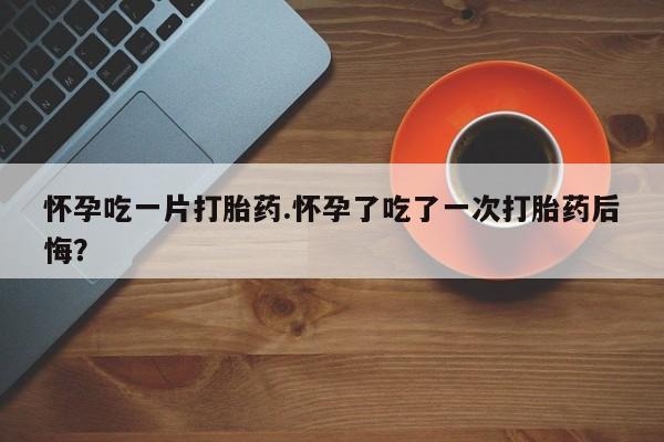 药流药在线付款怀孕吃一片打胎药.怀孕了吃了一次打胎药后悔？
