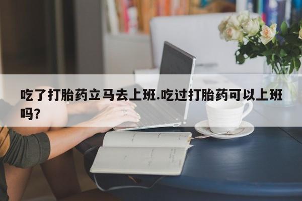 药流药在线付款吃了打胎药立马去上班.吃过打胎药可以上班吗？