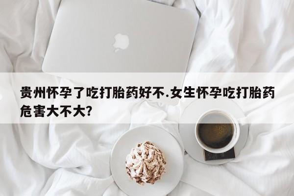 药流药在线付款贵州怀孕了吃打胎药好不.女生怀孕吃打胎药危害大不大？