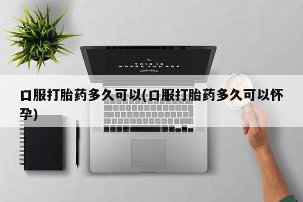 药流药在线付款口服打胎药多久可以(口服打胎药多久可以怀孕)