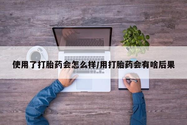 药流药在线付款使用了打胎药会怎么样/用打胎药会有啥后果