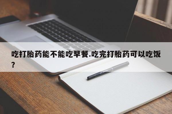 药流药在线付款吃打胎药能不能吃早餐.吃完打胎药可以吃饭？