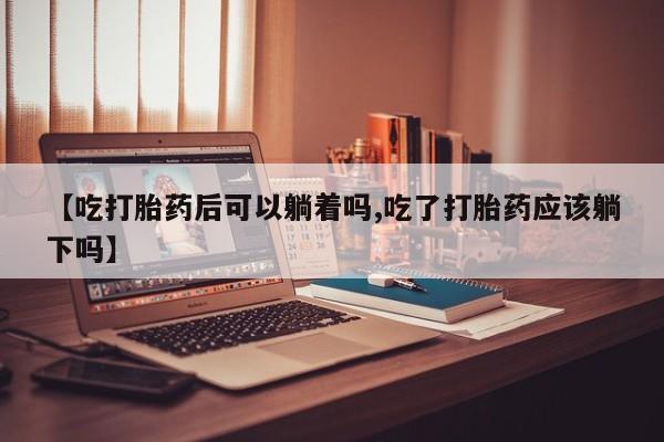 药流药在线付款【吃打胎药后可以躺着吗,吃了打胎药应该躺下吗】
