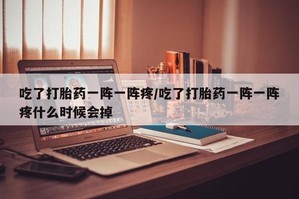 药流药在线付款吃了打胎药一阵一阵疼/吃了打胎药一阵一阵疼什么时候会掉