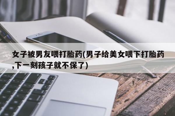 药流药在线付款女子被男友喂打胎药(男子给美女喂下打胎药,下一刻孩子就不保了)