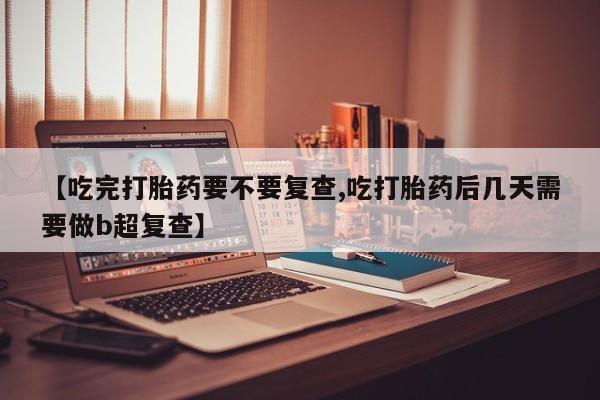 药流药在线付款【吃完打胎药要不要复查,吃打胎药后几天需要做b超复查】