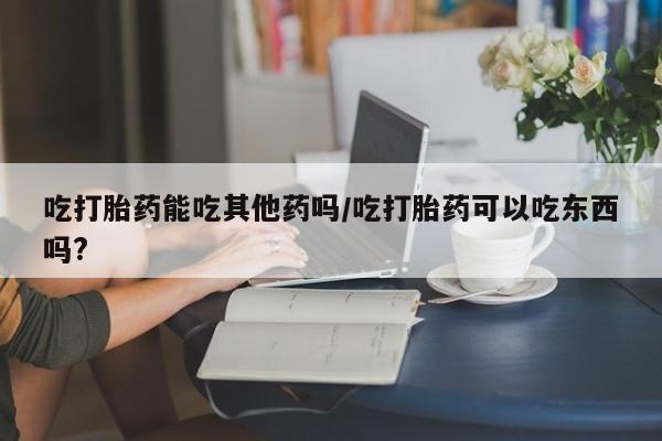 药流药在线付款吃打胎药能吃其他药吗/吃打胎药可以吃东西吗?