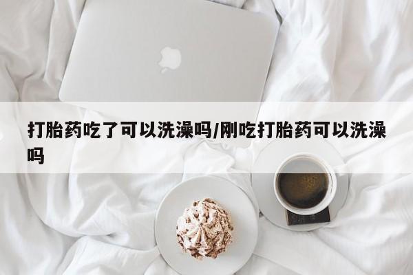 药流药在线付款打胎药吃了可以洗澡吗/刚吃打胎药可以洗澡吗