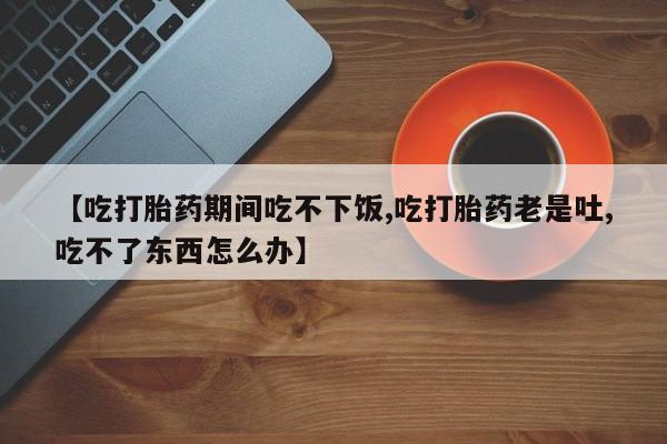 药流药在线付款【吃打胎药期间吃不下饭,吃打胎药老是吐,吃不了东西怎么办】