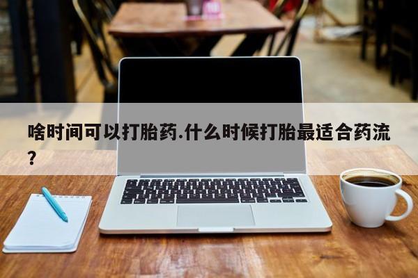 药流药在线付款啥时间可以打胎药.什么时候打胎最适合药流？